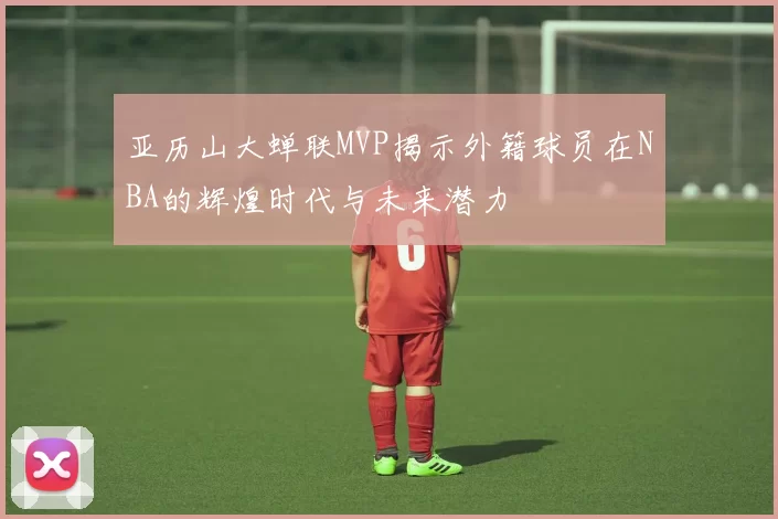 亚历山大蝉联MVP揭示外籍球员在NBA的辉煌时代与未来潜力
