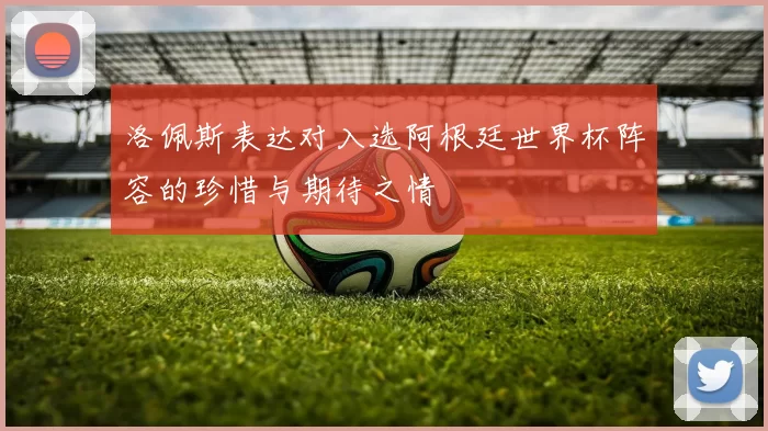 洛佩斯表达对入选阿根廷世界杯阵容的珍惜与期待之情